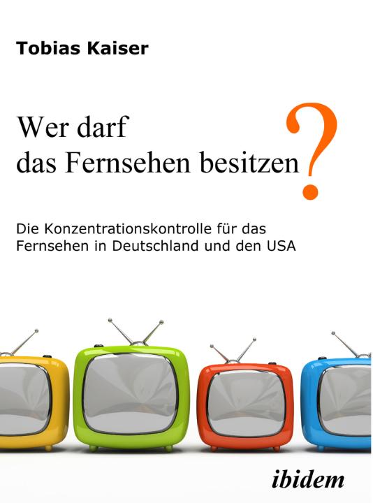 Tobias Kaiser: Wer darf das Fernsehen besitzen? Die Konzentrationskontrolle für das Fernsehen in Deutschland und den USA 